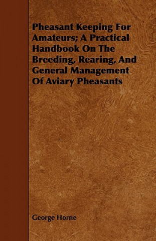 Könyv Pheasant Keeping For Amateurs; A Practical Handbook On The Breeding, Rearing, And General Management Of Aviary Pheasants George Horne