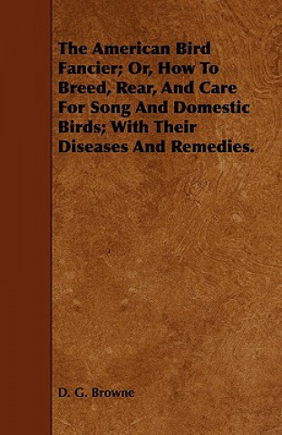 Carte American Bird Fancier; Or, How To Breed, Rear, And Care For Song And Domestic Birds; With Their Diseases And Remedies. D. G. Browne