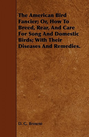 Książka American Bird Fancier; Or, How To Breed, Rear, And Care For Song And Domestic Birds; With Their Diseases And Remedies. D. G. Browne