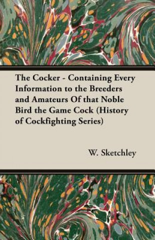 Könyv Cocker - Containing Every Information to the Breeders and Amateurs Of That Noble Bird the Game Cock (History of Cockfighting Series) W. Sketchley