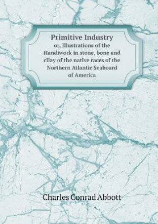 Carte Primitive Industry Or, Illustrations of the Handiwork in Stone, Bone and Cllay of the Native Races of the Northern Atlantic Seaboard of America Charles Conrad Abbott