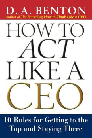 Carte How to Act Like a CEO: 10 Rules for Getting to the Top and Staying There D.A. Benton