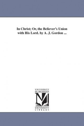 Carte In Christ; Or, the Believer's Union with His Lord. by A. J. Gordon ... A. J. n