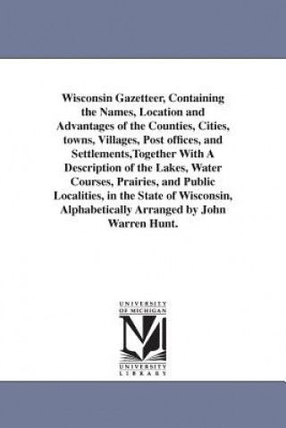 Kniha Wisconsin Gazetteer, Containing the Names, Location and Advantages of the Counties, Cities, towns, Villages, Post offices, and Settlements, Together W John Warren Hunt