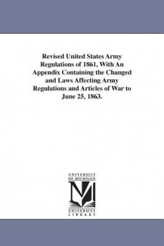 Knjiga Revised United States Army Regulations of 1861, With An Appendix Containing the Changed and Laws Affecting Army Regulations and Articles of War to Jun United States.