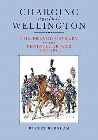 Könyv Charging Against Wellington: the French Cavalry in the Peninsular War, 1807-1814 Robert Burnham