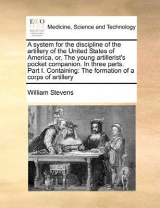 Kniha System for the Discipline of the Artillery of the United States of America, Or, the Young Artillerist's Pocket Companion. in Three Parts. Part I. Cont William Stevens