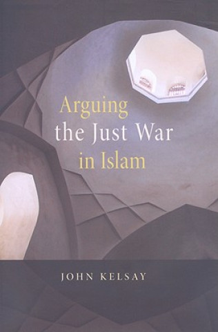 Kniha Arguing the Just War in Islam John Kelsay