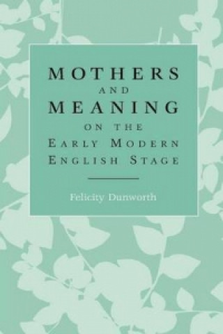 Kniha Mothers and Meaning on the Early Modern English Stage Felicity Dunworth