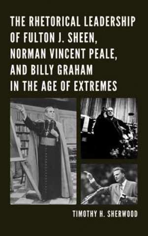 Kniha Rhetorical Leadership of Fulton J. Sheen, Norman Vincent Peale, and Billy Graham in the Age of Extremes Timothy H. Sherwood