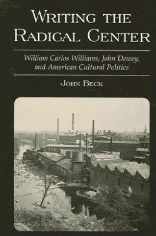 Knjiga Writing the Radical Center: William Carlos Williams, John Dewey and American Cultural Politics John Beck