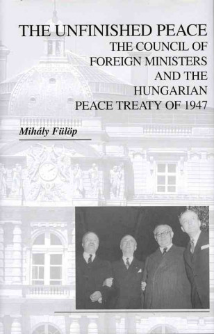 Kniha Unfinished Peace - The Council of Foreign Ministers and the Hungarian Peace Treaty of 1947 Mihaly Fulop