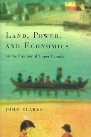 Książka Land, Power, and Economics on the Frontier of Upper Canada John Clarke