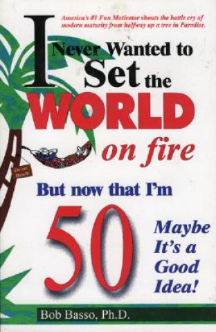 Книга I Never Wanted to Set the World on Fire But Now that I'm 50 Maybe it's a Good Idea! Bob Basso