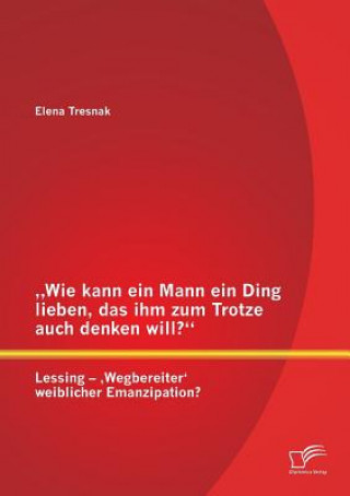 Kniha "Wie kann ein Mann ein Ding lieben, das ihm zum Trotze auch denken will? Lessing - 'Wegbereiter' weiblicher Emanzipation? Elena Tresnak