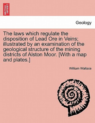 Kniha Laws Which Regulate the Disposition of Lead Ore in Veins; Illustrated by an Examination of the Geological Structure of the Mining Districts of Alston William Wallace