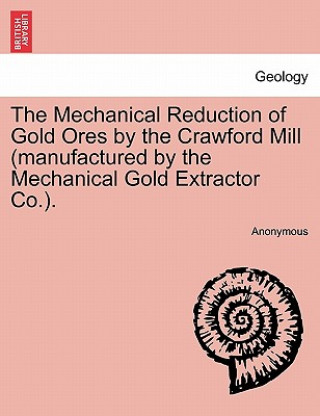 Könyv Mechanical Reduction of Gold Ores by the Crawford Mill (Manufactured by the Mechanical Gold Extractor Co.). Anonymous