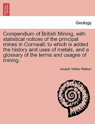 Kniha Compendium of British Mining, with Statistical Notices of the Principal Mines in Cornwall; To Which Is Added the History and Uses of Metals, and a Glo Joseph Yelloly Watson