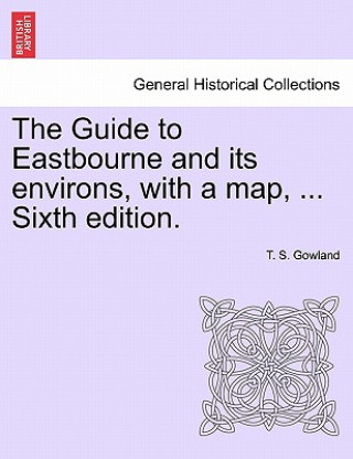 Könyv Guide to Eastbourne and Its Environs, with a Map, ... Sixth Edition. T. S. Gowland