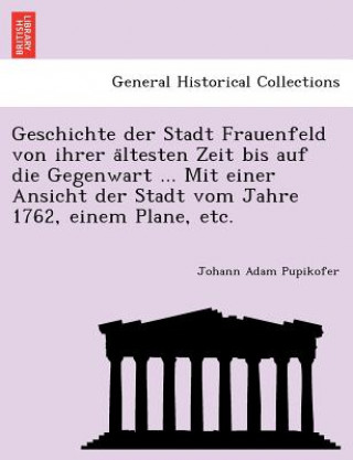 Książka Geschichte Der Stadt Frauenfeld Von Ihrer a Ltesten Zeit Bis Auf Die Gegenwart ... Mit Einer Ansicht Der Stadt Vom Jahre 1762, Einem Plane, Etc. Johann Adam Pupikofer