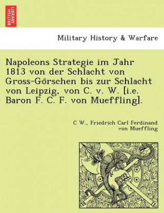 Könyv Napoleons Strategie Im Jahr 1813 Von Der Schlacht Von Gross-Go Rschen Bis Zur Schlacht Von Leipzig, Von C. V. W. [I.E. Baron F. C. F. Von Mueffling]. C W.