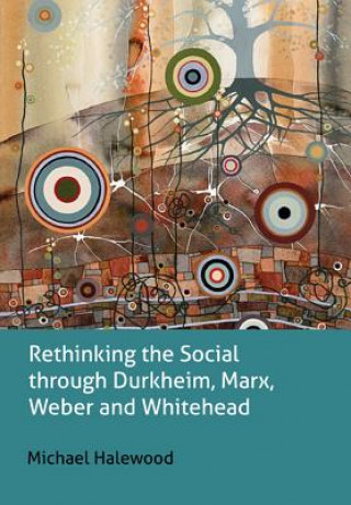 Kniha Rethinking the Social through Durkheim, Marx, Weber and Whitehead Michael Halewood