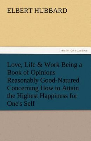 Könyv Love, Life & Work Being a Book of Opinions Reasonably Good-Natured Concerning How to Attain the Highest Happiness for One's Self Elbert Hubbard