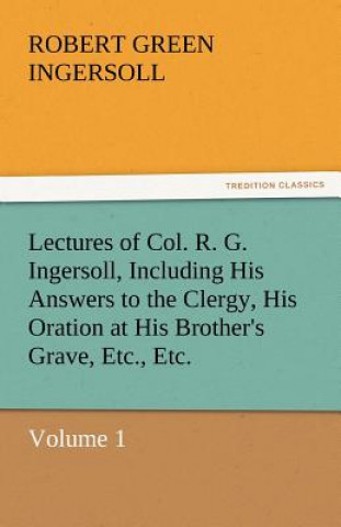 Книга Lectures of Col. R. G. Ingersoll, Including His Answers to the Clergy, His Oration at His Brother's Grave, Etc., Etc. Robert Green Ingersoll