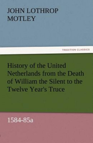 Kniha History of the United Netherlands from the Death of William the Silent to the Twelve Year's Truce, 1584-85a John Lothrop Motley