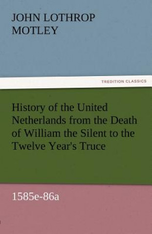 Kniha History of the United Netherlands from the Death of William the Silent to the Twelve Year's Truce, 1585e-86a John Lothrop Motley