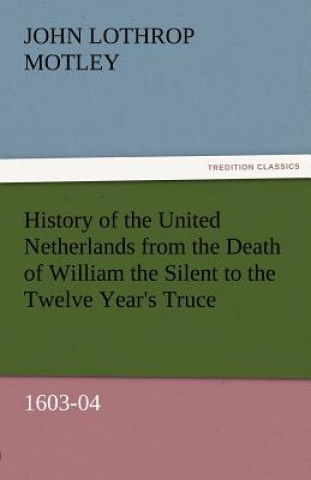 Kniha History of the United Netherlands from the Death of William the Silent to the Twelve Year's Truce, 1603-04 John Lothrop Motley