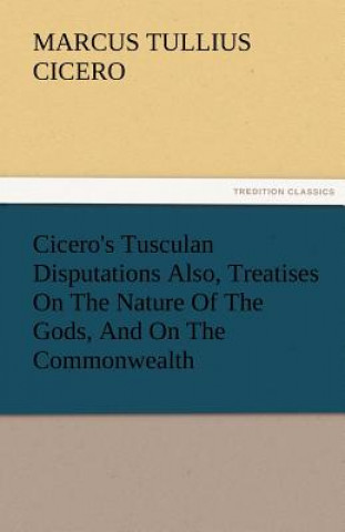 Knjiga Cicero's Tusculan Disputations Also, Treatises on the Nature of the Gods, and on the Commonwealth Marcus Tullius Cicero
