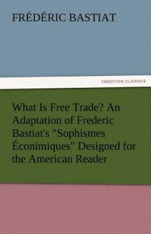 Kniha What Is Free Trade? an Adaptation of Frederic Bastiat's Sophismes Econimiques Designed for the American Reader Frederic Bastiat