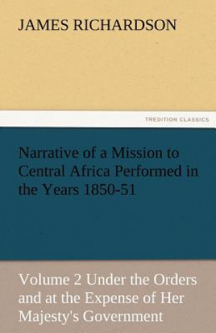 Knjiga Narrative of a Mission to Central Africa Performed in the Years 1850-51, Volume 2 Under the Orders and at the Expense of Her Majesty's Government James (Principal Lecturer (Child Health Nursing) University of Glamorgan Pontypridd Ukprincipal Lecturer-Child Health Nursing) Richardson