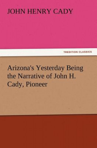 Könyv Arizona's Yesterday Being the Narrative of John H. Cady, Pioneer John H. (John Henry) Cady