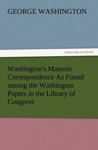 Könyv Washington's Masonic Correspondence as Found Among the Washington Papers in the Library of Congress George Washington