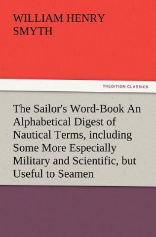 Könyv Sailor's Word-Book an Alphabetical Digest of Nautical Terms, Including Some More Especially Military and Scientific, But Useful to Seamen, as Well William H. Smyth