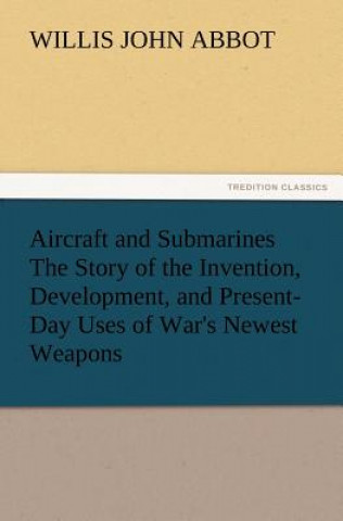 Carte Aircraft and Submarines The Story of the Invention, Development, and Present-Day Uses of War's Newest Weapons Willis J. (Willis John) Abbot