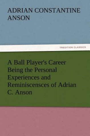Книга Ball Player's Career Being the Personal Experiences and Reminiscensces of Adrian C. Anson Adrian Constantine Anson