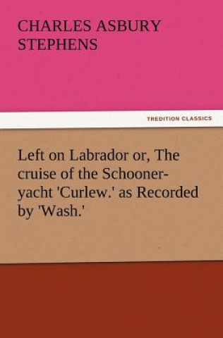 Kniha Left on Labrador Or, the Cruise of the Schooner-Yacht 'Curlew.' as Recorded by 'Wash.' C. A. (Charles Asbury) Stephens