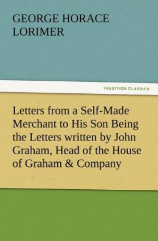 Knjiga Letters from a Self-Made Merchant to His Son Being the Letters Written by John Graham, Head of the House of Graham & Company, Pork-Packers in Chicago, George Horace Lorimer