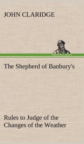 Könyv Shepherd of Banbury's Rules to Judge of the Changes of the Weather, Grounded on Forty Years' Experience John Claridge