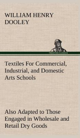 Book Textiles For Commercial, Industrial, and Domestic Arts Schools; Also Adapted to Those Engaged in Wholesale and Retail Dry Goods, Wool, Cotton, and Dre William Henry Dooley