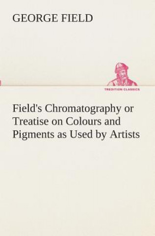 Könyv Field's Chromatography or Treatise on Colours and Pigments as Used by Artists George Field