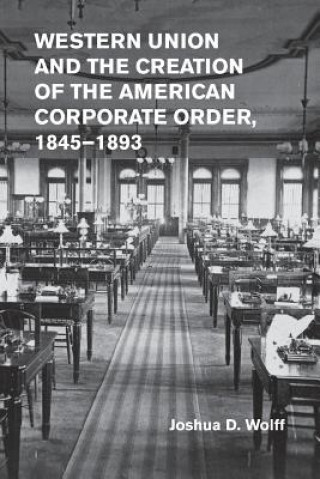 Livre Western Union and the Creation of the American Corporate Order, 1845-1893 Joshua D. Wolff