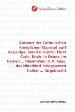 Kniha Antwort der Catholischen königlichen Majestet auff dasjenige, was der durchl. Fürst Carle, Ertzh. in Österr. im Namen ... Maximiliani II. R. Keys. ... Carl von Reifitz