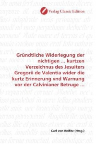 Kniha Gründtliche Widerlegung der nichtigen ... kurtzen Verzeichnus des Jesuiters Gregorii de Valentia wider die kurtz Erinnerung vnd Warnung vor der Calvin Carl von Reifitz