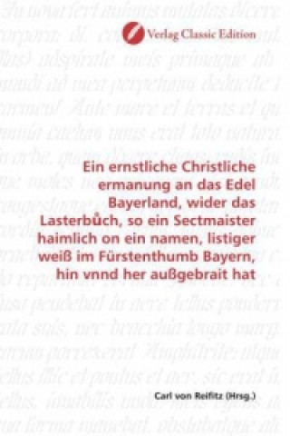 Livre Ein ernstliche Christliche ermanung an das Edel Bayerland, wider das Lasterb ch, so ein Sectmaister haimlich on ein namen, listiger weiß im Fürstenthu Carl von Reifitz