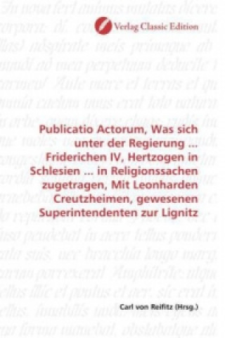 Book Publicatio Actorum, Was sich unter der Regierung ... Friderichen IV, Hertzogen in Schlesien ... in Religionssachen zugetragen, Mit Leonharden Creutzhe Carl von Reifitz