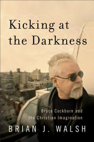 Kniha Kicking at the Darkness - Bruce Cockburn and the Christian Imagination Brian J. Walsh